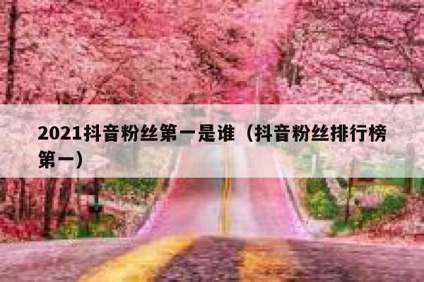 2021抖音粉丝第一是谁（抖音粉丝排行榜第一） 第1张