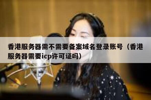 香港服务器需不需要备案域名登录账号（香港服务器需要icp许可证吗） 第1张