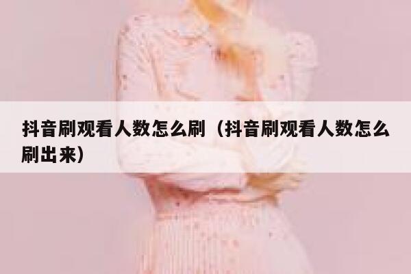 抖音刷观看人数怎么刷（抖音刷观看人数怎么刷出来） 第1张