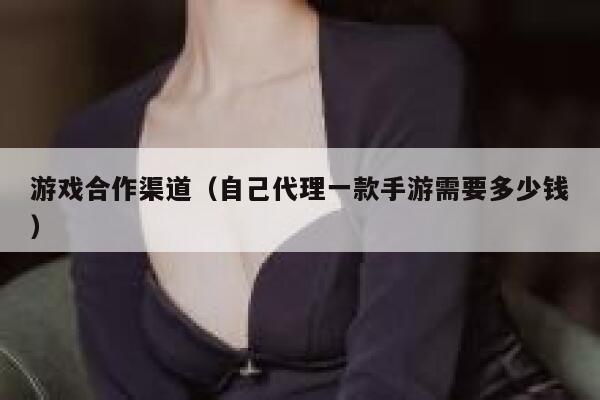 游戏合作渠道（自己代理一款手游需要多少钱） 第1张