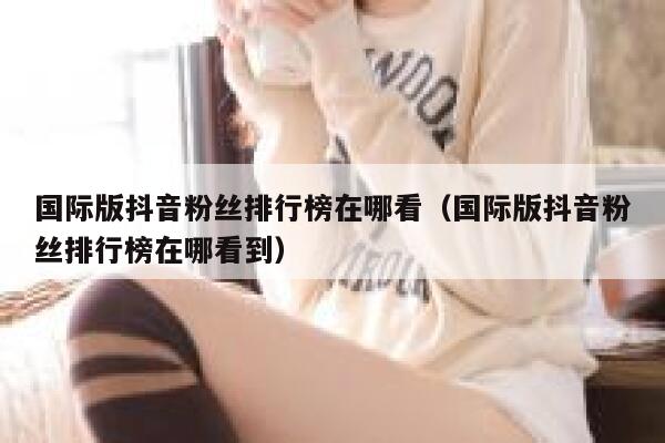 国际版抖音粉丝排行榜在哪看（国际版抖音粉丝排行榜在哪看到） 第1张