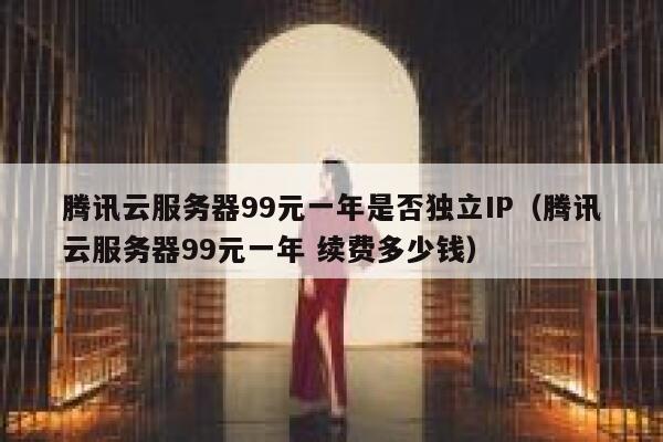 腾讯云服务器99元一年是否独立IP（腾讯云服务器99元一年 续费多少钱） 第1张