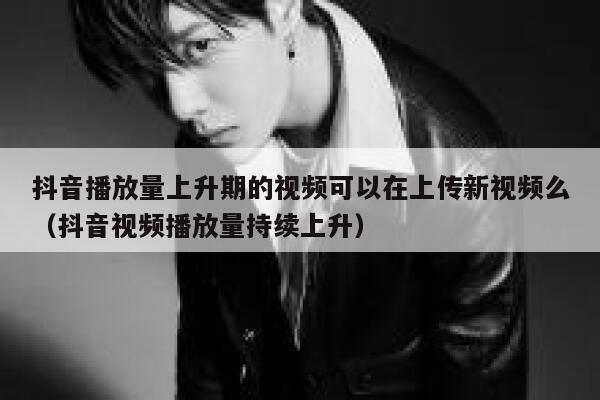 抖音播放量上升期的视频可以在上传新视频么（抖音视频播放量持续上升） 第1张
