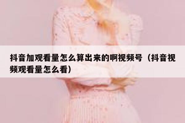 抖音加观看量怎么算出来的啊视频号（抖音视频观看量怎么看） 第1张
