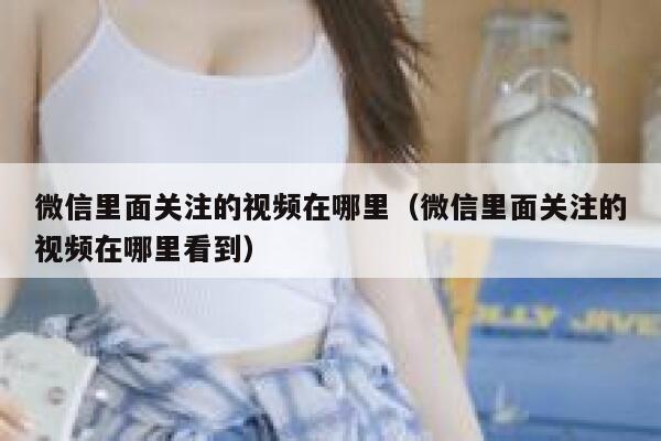 微信里面关注的视频在哪里（微信里面关注的视频在哪里看到） 第1张