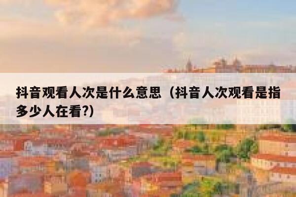 抖音观看人次是什么意思（抖音人次观看是指多少人在看?） 第1张
