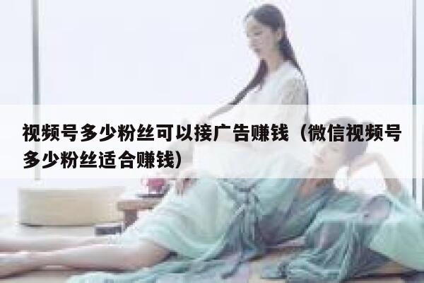 视频号多少粉丝可以接广告赚钱（微信视频号多少粉丝适合赚钱） 第1张