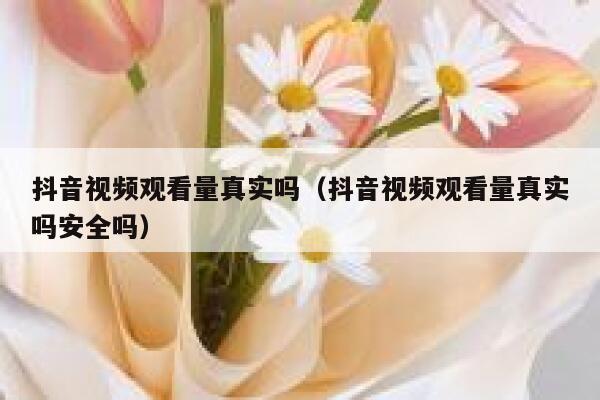 抖音视频观看量真实吗（抖音视频观看量真实吗安全吗） 第1张