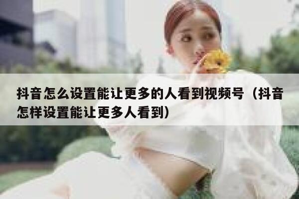 抖音怎么设置能让更多的人看到视频号（抖音怎样设置能让更多人看到） 第1张