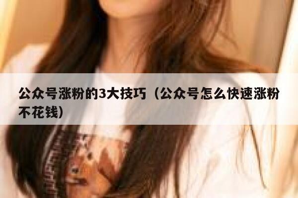 公众号涨粉的3大技巧（公众号怎么快速涨粉不花钱） 第1张