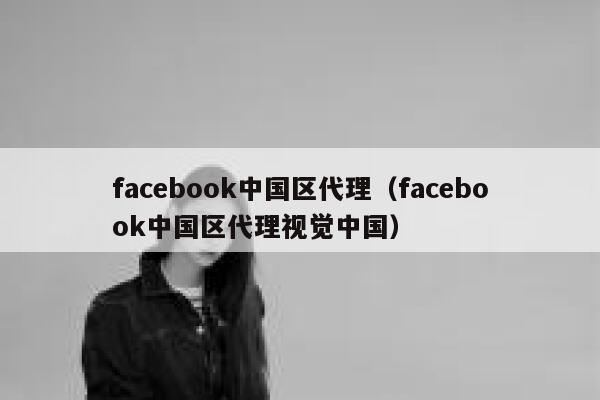 facebook中国区代理（facebook中国区代理视觉中国） 第1张