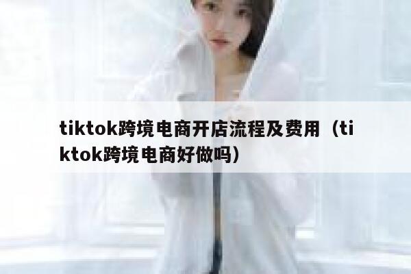 tiktok跨境电商开店流程及费用（tiktok跨境电商好做吗） 第1张