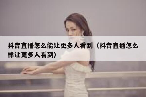 抖音直播怎么能让更多人看到（抖音直播怎么样让更多人看到） 第1张