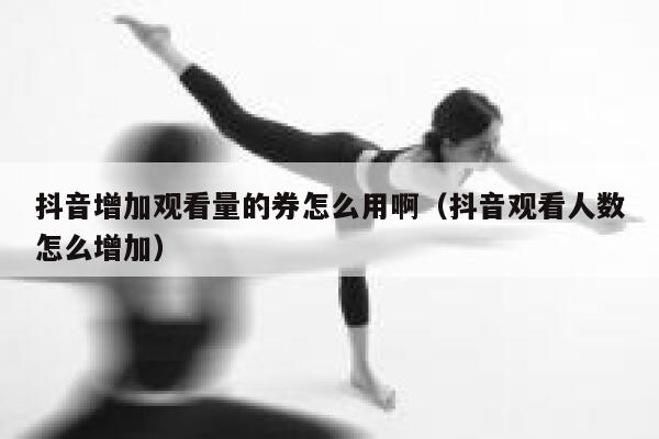 抖音增加观看量的券怎么用啊（抖音观看人数怎么增加） 第1张