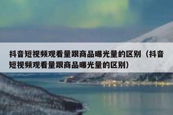 抖音短视频观看量跟商品曝光量的区别（抖音短视频观看量跟商品曝光量的区别） 第1张