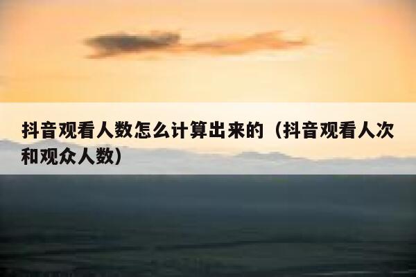 抖音观看人数怎么计算出来的（抖音观看人次和观众人数） 第1张