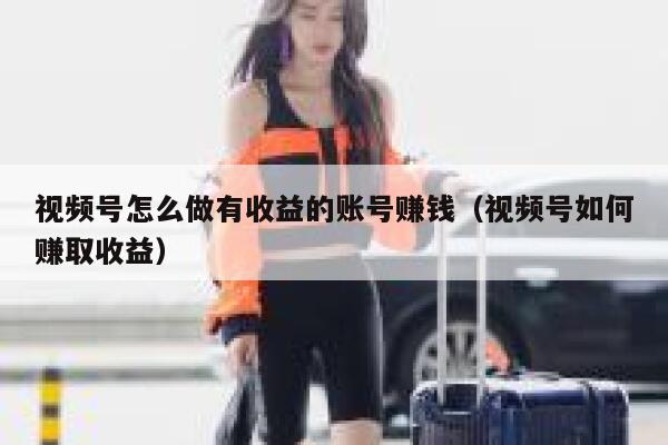 视频号怎么做有收益的账号赚钱（视频号如何赚取收益） 第1张