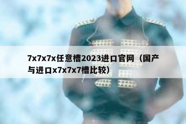 7x7x7x任意槽2023进口官网（国产与进口x7x7x7槽比较） 第1张