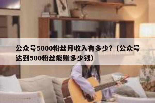 公众号5000粉丝月收入有多少?（公众号达到500粉丝能赚多少钱） 第1张