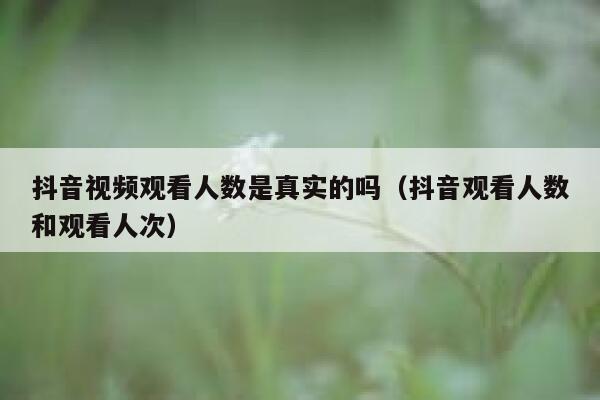 抖音视频观看人数是真实的吗（抖音观看人数和观看人次） 第1张