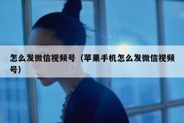 怎么发微信视频号（苹果手机怎么发微信视频号） 第1张
