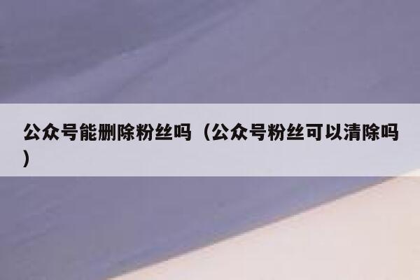 公众号能删除粉丝吗（公众号粉丝可以清除吗） 第1张