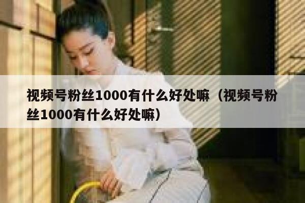 视频号粉丝1000有什么好处嘛（视频号粉丝1000有什么好处嘛） 第1张