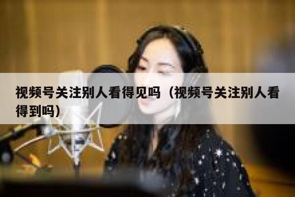 视频号关注别人看得见吗（视频号关注别人看得到吗） 第1张