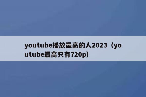 youtube播放最高的人2023（youtube最高只有720p） 第1张
