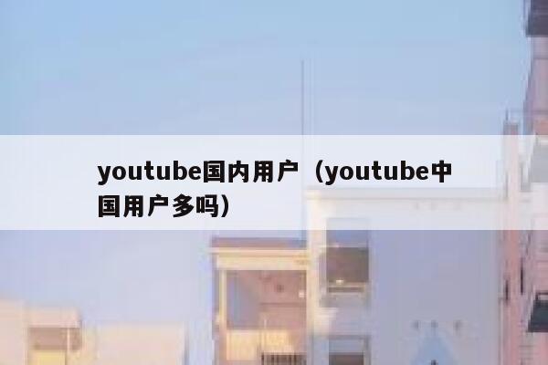 youtube国内用户（youtube中国用户多吗） 第1张