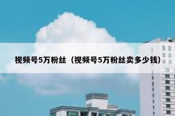视频号5万粉丝（视频号5万粉丝卖多少钱） 第1张