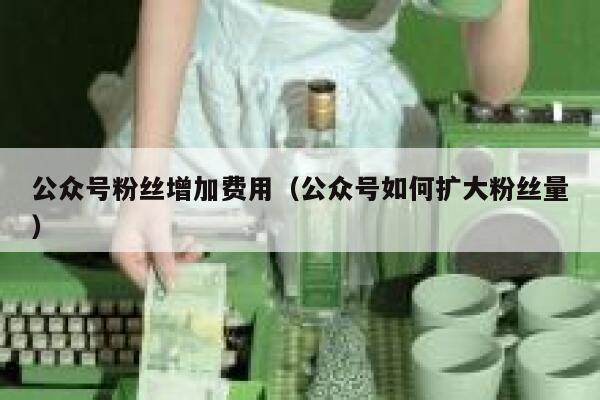 公众号粉丝增加费用（公众号如何扩大粉丝量） 第1张