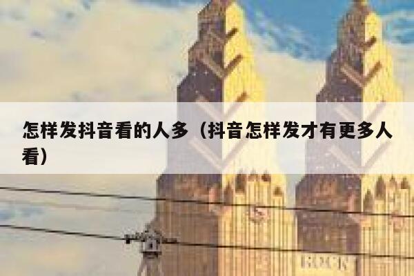 怎样发抖音看的人多（抖音怎样发才有更多人看） 第1张