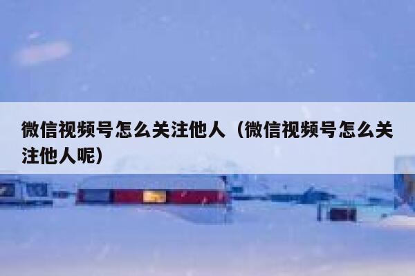 微信视频号怎么关注他人（微信视频号怎么关注他人呢） 第1张