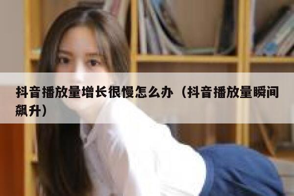 抖音播放量增长很慢怎么办（抖音播放量瞬间飙升） 第1张
