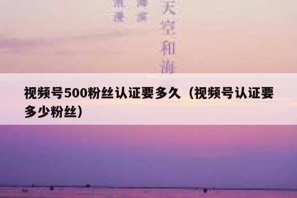 视频号500粉丝认证要多久（视频号认证要多少粉丝） 第1张