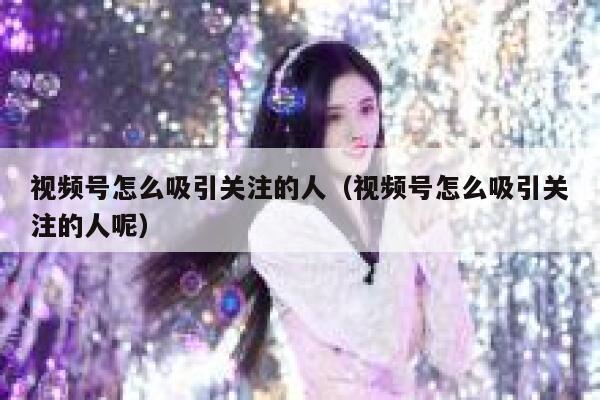 视频号怎么吸引关注的人（视频号怎么吸引关注的人呢） 第1张