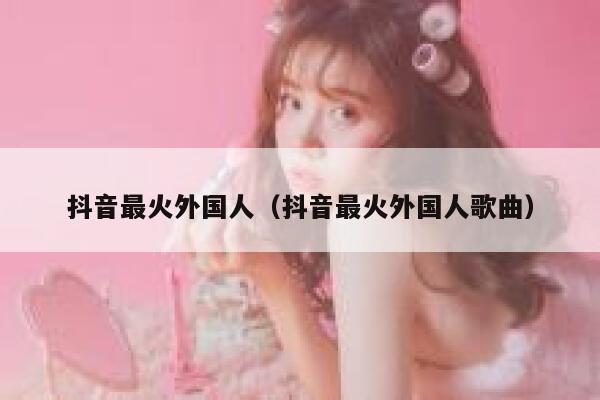 抖音最火外国人（抖音最火外国人歌曲） 第1张