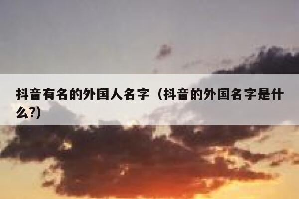 抖音有名的外国人名字（抖音的外国名字是什么?） 第1张