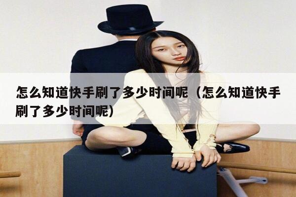 怎么知道快手刷了多少时间呢（怎么知道快手刷了多少时间呢） 第1张
