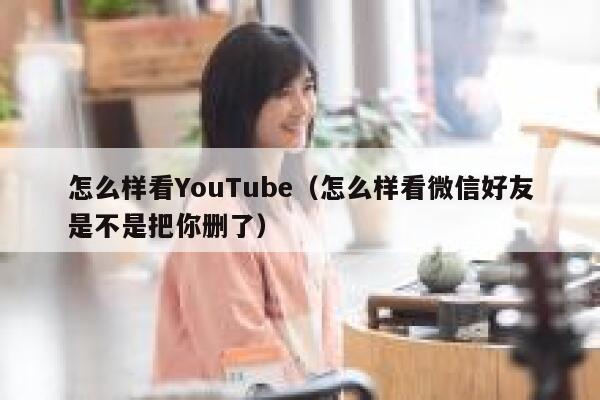 怎么样看YouTube（怎么样看微信好友是不是把你删了） 第1张