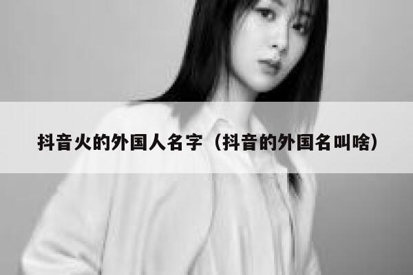 抖音火的外国人名字（抖音的外国名叫啥） 第1张