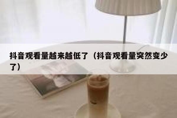 抖音观看量越来越低了（抖音观看量突然变少了） 第1张