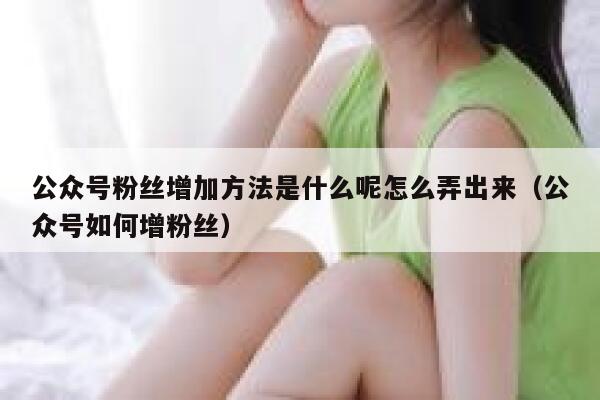 公众号粉丝增加方法是什么呢怎么弄出来（公众号如何增粉丝） 第1张