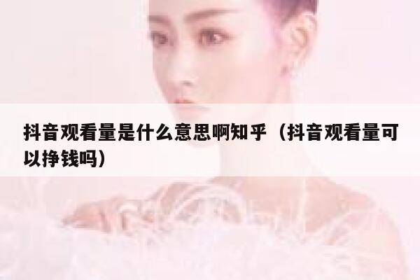 抖音观看量是什么意思啊知乎（抖音观看量可以挣钱吗） 第1张