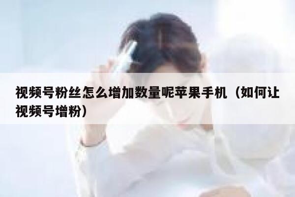 视频号粉丝怎么增加数量呢苹果手机（如何让视频号增粉） 第1张