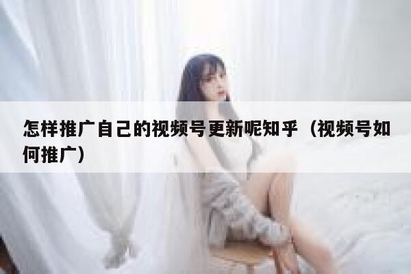怎样推广自己的视频号更新呢知乎（视频号如何推广） 第1张