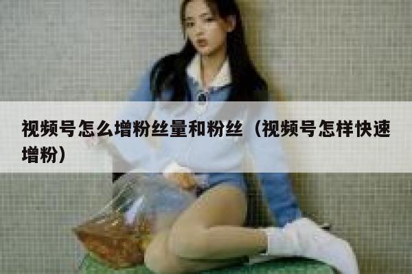 视频号怎么增粉丝量和粉丝（视频号怎样快速增粉） 第1张