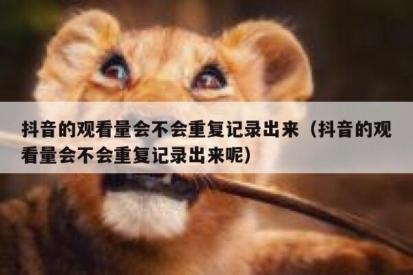 抖音的观看量会不会重复记录出来（抖音的观看量会不会重复记录出来呢） 第1张