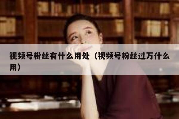 视频号粉丝有什么用处（视频号粉丝过万什么用） 第1张